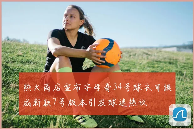 热火商店宣布字母哥34号球衣可换成新款7号版本引发球迷热议