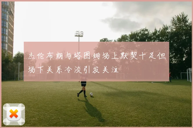 杰伦布朗与塔图姆场上默契十足但场下关系冷淡引发关注