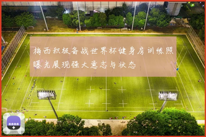 梅西积极备战世界杯健身房训练照曝光展现强大意志与状态
