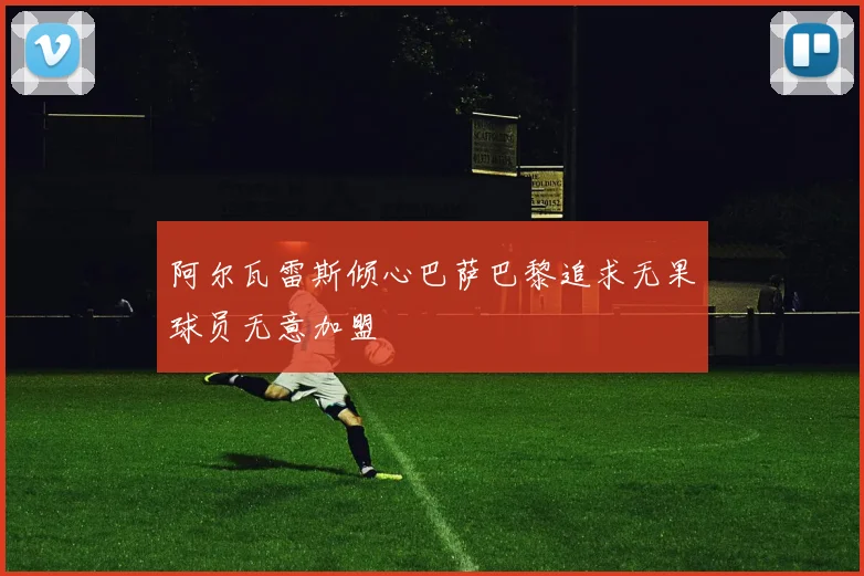 阿尔瓦雷斯倾心巴萨巴黎追求无果球员无意加盟
