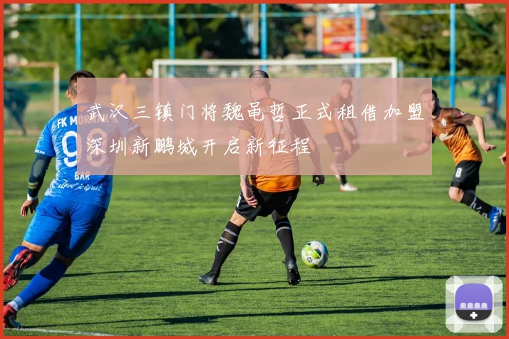 武汉三镇门将魏黾哲正式租借加盟深圳新鹏城开启新征程