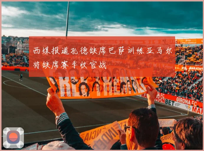 西媒报道孔德缺席巴萨训练亚马尔将缺席赛季收官战