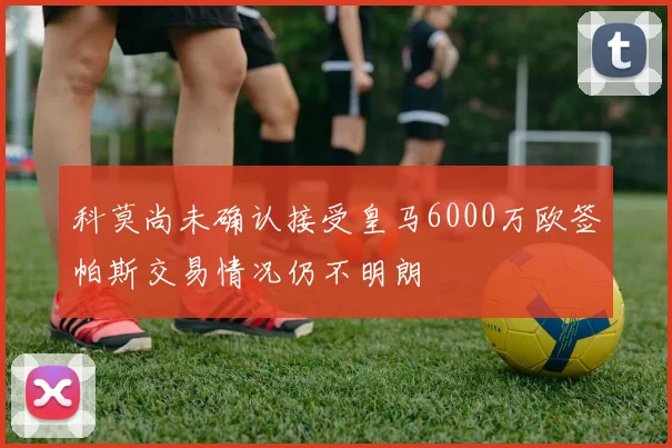 科莫尚未确认接受皇马6000万欧签帕斯交易情况仍不明朗