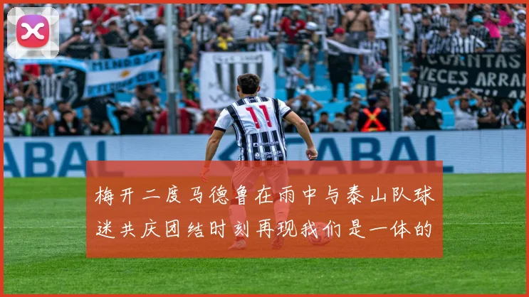 梅开二度马德鲁在雨中与泰山队球迷共庆团结时刻再现我们是一体的精神