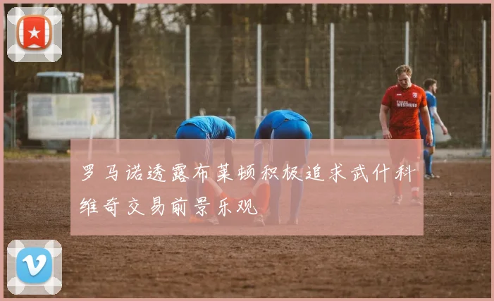 罗马诺透露布莱顿积极追求武什科维奇交易前景乐观