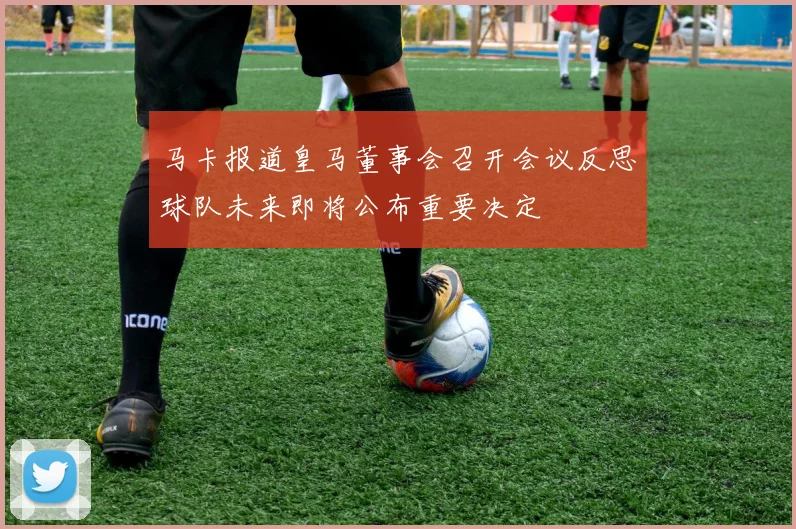 马卡报道皇马董事会召开会议反思球队未来即将公布重要决定