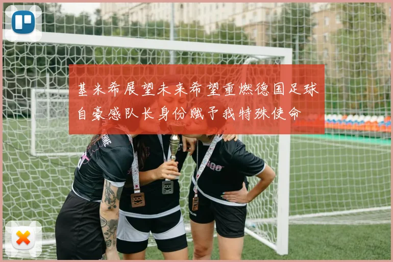 基米希展望未来希望重燃德国足球自豪感队长身份赋予我特殊使命