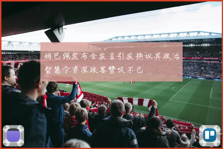姆巴佩发布会发言引发热议其政治智慧令资深政客赞叹不已