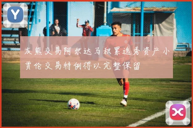 灰熊交易阿尔达马积累选秀资产小贾伦交易特例得以完整保留