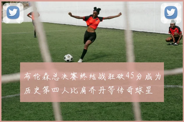布伦森总决赛终结战狂砍45分成为历史第四人比肩乔丹等传奇球星
