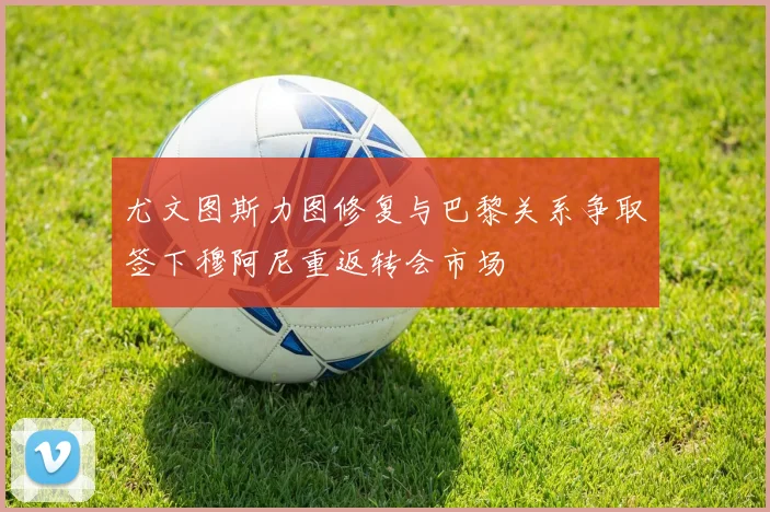 尤文图斯力图修复与巴黎关系争取签下穆阿尼重返转会市场