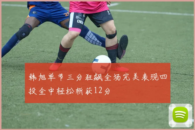 韩旭单节三分狂飙全场完美表现四投全中轻松斩获12分