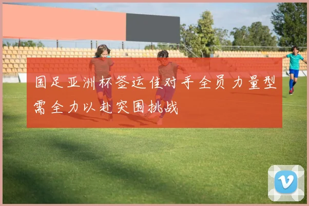 国足亚洲杯签运佳对手全员力量型需全力以赴突围挑战