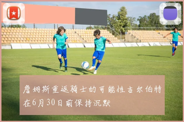 詹姆斯重返骑士的可能性吉尔伯特在6月30日前保持沉默