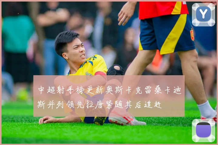 中超射手榜更新奥斯卡克雷桑卡迪斯并列领先拉唐紧随其后追赶