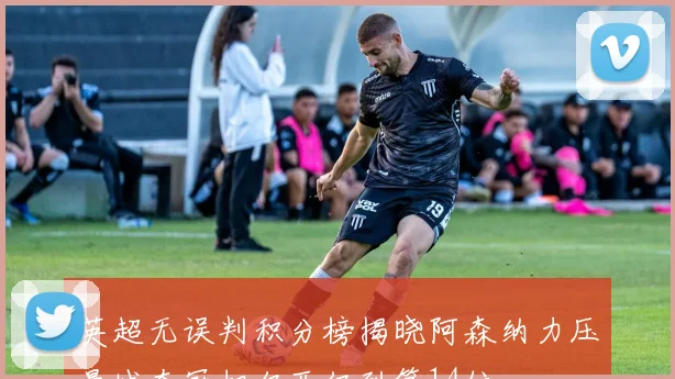 英超无误判积分榜揭晓阿森纳力压曼城夺冠切尔西仅列第14位