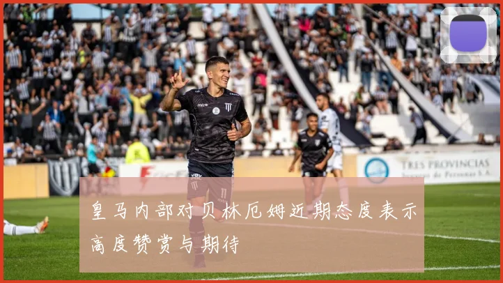 皇马内部对贝林厄姆近期态度表示高度赞赏与期待