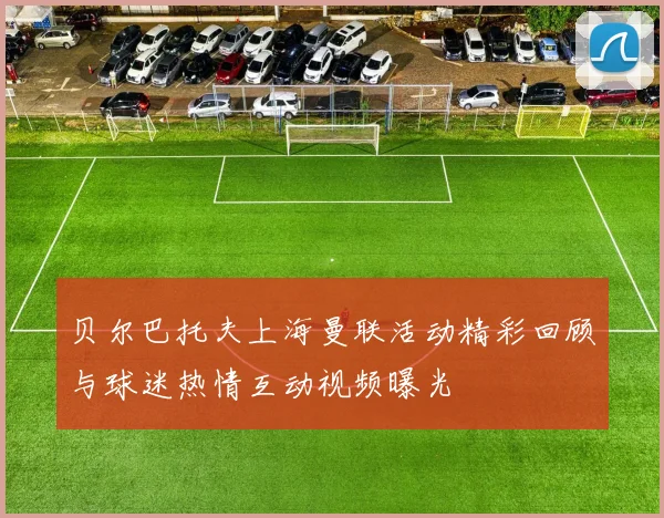 贝尔巴托夫上海曼联活动精彩回顾与球迷热情互动视频曝光