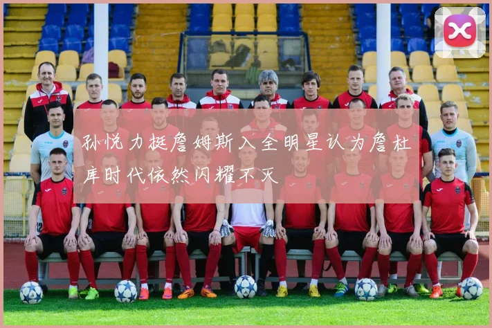 孙悦力挺詹姆斯入全明星认为詹杜库时代依然闪耀不灭