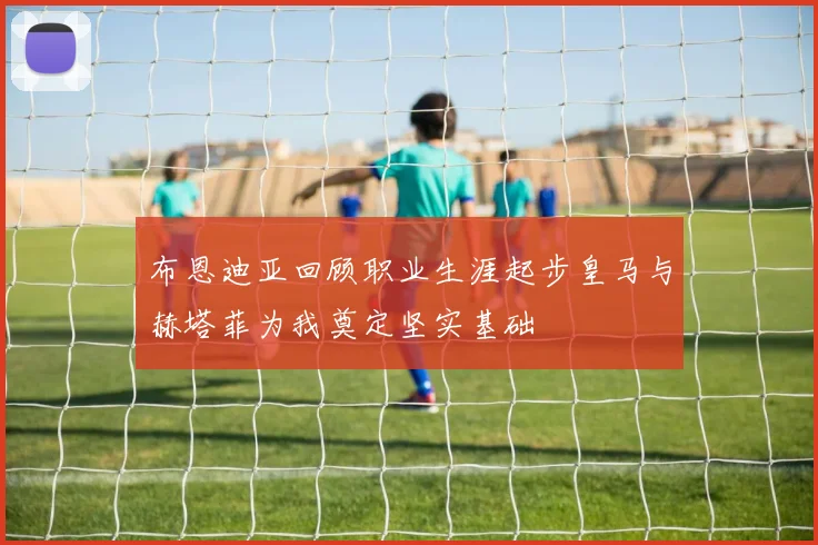 布恩迪亚回顾职业生涯起步皇马与赫塔菲为我奠定坚实基础