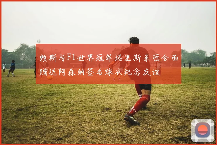 赖斯与F1世界冠军诺里斯亲密会面赠送阿森纳签名球衣纪念友谊