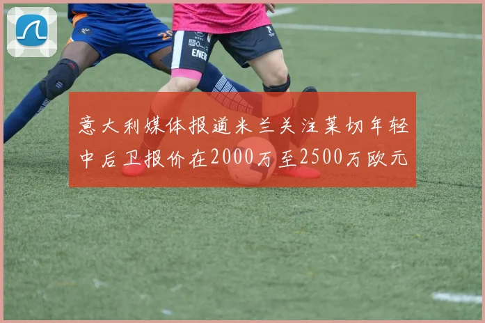 意大利媒体报道米兰关注莱切年轻中后卫报价在2000万至2500万欧元之间